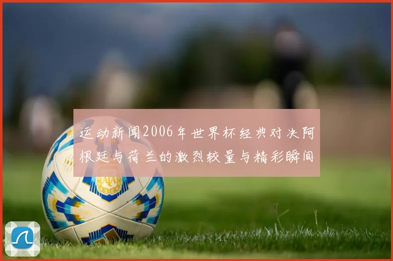 运动新闻2006年世界杯经典对决阿根廷与荷兰的激烈较量与精彩瞬间回顾