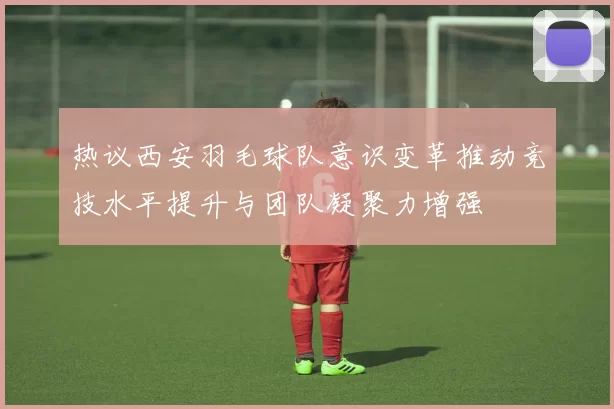 热议西安羽毛球队意识变革推动竞技水平提升与团队凝聚力增强