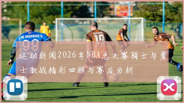 运动新闻2026年NBA总决赛骑士与勇士激战精彩回顾与赛后分析