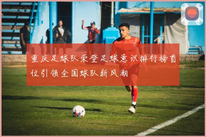 重庆足球队荣登足球意识排行榜首位引领全国球队新风潮