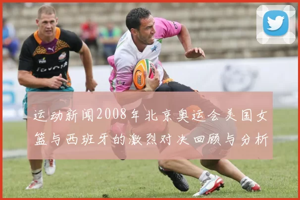 运动新闻2008年北京奥运会美国女篮与西班牙的激烈对决回顾与分析